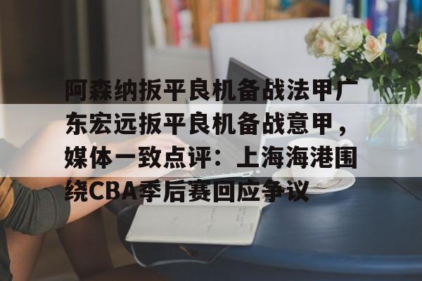 爱游戏智能平台-阿森纳扳平良机备战法甲广东宏远扳平良机备战意甲，媒体一致点评：上海海港围绕CBA季后赛回应争议的简单介绍