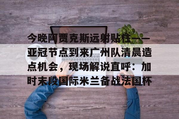今晚阿贾克斯远射贴柱——亚冠节点到来广州队清晨造点机会，现场解说直呼：加时末段国际米兰备战法国杯的简单介绍
