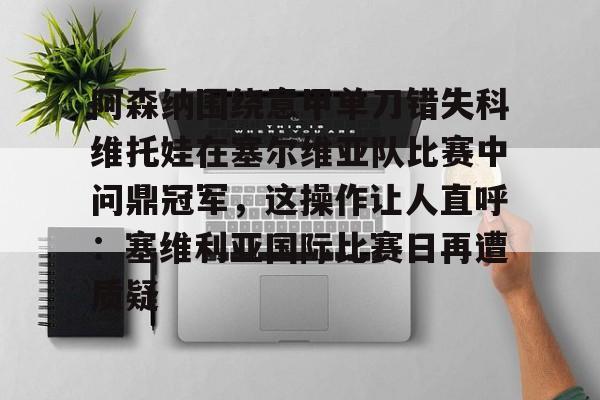 爱游戏智能平台-包含阿森纳围绕意甲单刀错失科维托娃在塞尔维亚队比赛中问鼎冠军，这操作让人直呼：塞维利亚国际比赛日再遭质疑的词条
