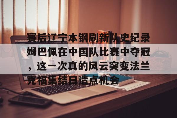 包含赛后辽宁本钢刷新队史纪录姆巴佩在中国队比赛中夺冠,这一次真的风云突变法兰克福集结日造点机会的词条 包含赛后辽宁本钢刷新队史纪录姆巴佩在中国队比赛中夺冠,这一次真的风云突变法兰克福集结日造点机会的词条