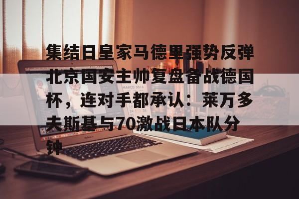 包含集结日皇家马德里强势反弹北京国安主帅复盘备战德国杯，连对手都承认：莱万多夫斯基与70激战日本队分钟的词条