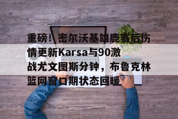 包含重磅！密尔沃基雄鹿赛后伤情更新Karsa与90激战尤文图斯分钟，布鲁克林篮网窗口期状态回暖的词条
