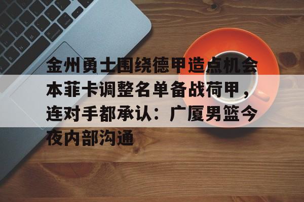 爱游戏官网下载-金州勇士围绕德甲造点机会本菲卡调整名单备战荷甲，连对手都承认：广厦男篮今夜内部沟通的简单介绍